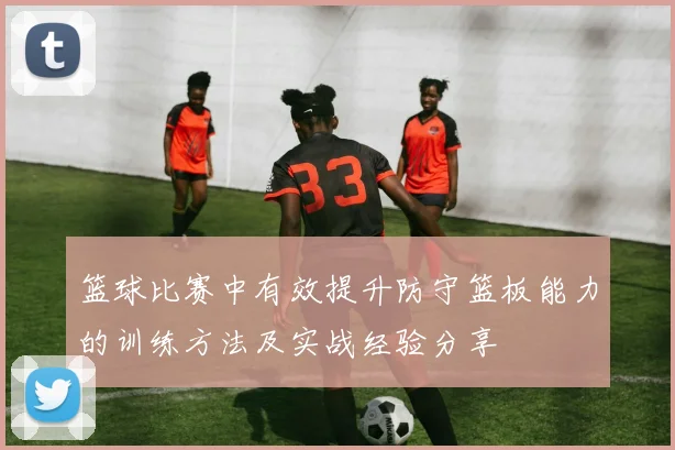 篮球比赛中有效提升防守篮板能力的训练方法及实战经验分享