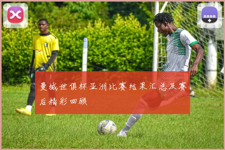 曼城世俱杯亚洲比赛结果汇总及赛后精彩回顾